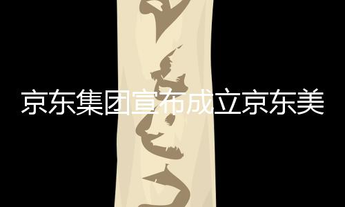 部基宣布位于湾超美术地馆，成立京东集团京东级总深圳
